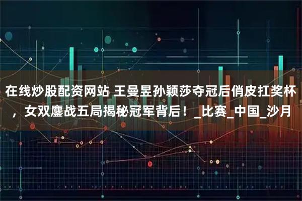 在线炒股配资网站 王曼昱孙颖莎夺冠后俏皮扛奖杯，女双鏖战五局揭秘冠军背后！_比赛_中国_沙月