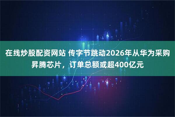 在线炒股配资网站 传字节跳动2026年从华为采购昇腾芯片，订单总额或超400亿元