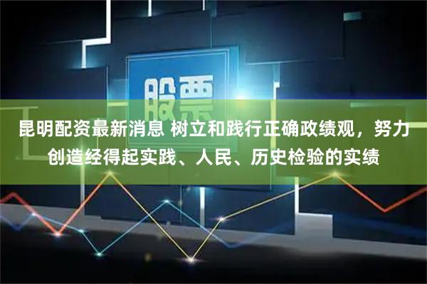 昆明配资最新消息 树立和践行正确政绩观，努力创造经得起实践、人民、历史检验的实绩